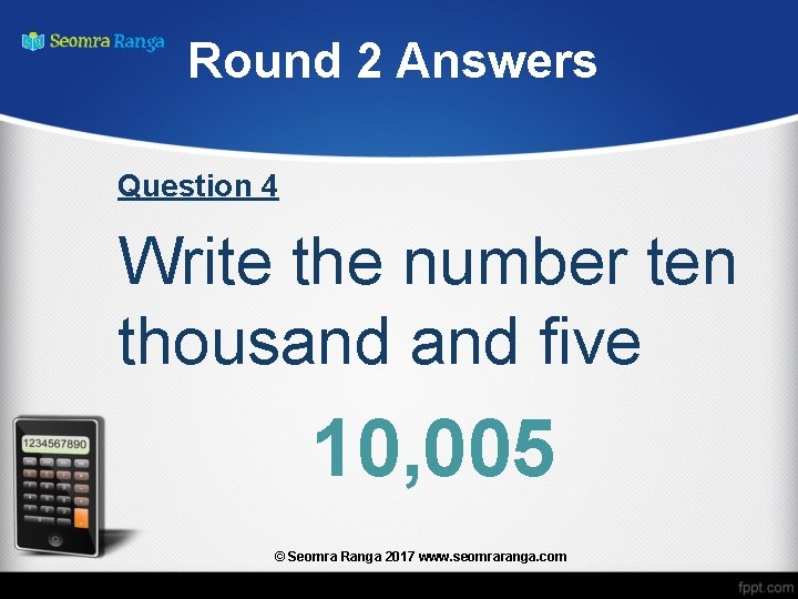 Round 2 Answers Question 4 Write the number ten thousand five 10, 005 ©
