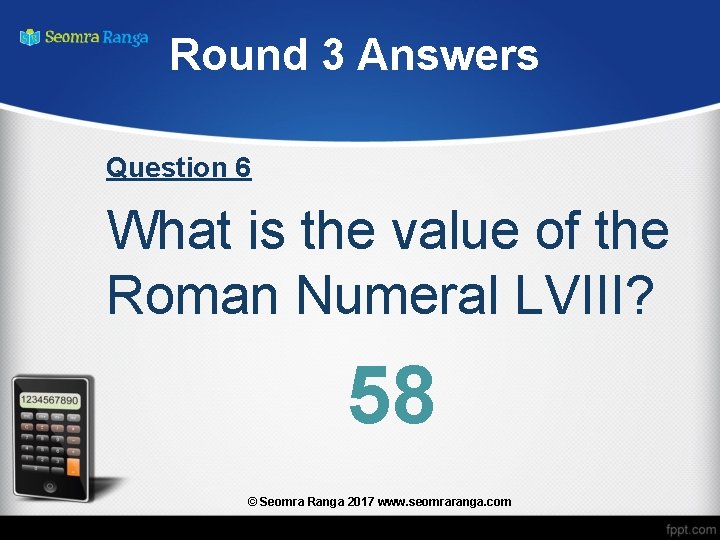 Round 3 Answers Question 6 What is the value of the Roman Numeral LVIII?