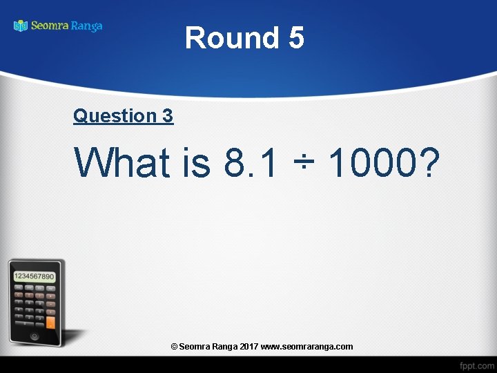 Round 5 Question 3 What is 8. 1 ÷ 1000? © Seomra Ranga 2017