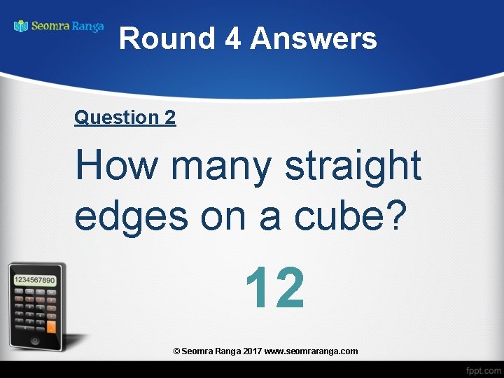 Round 4 Answers Question 2 How many straight edges on a cube? 12 ©