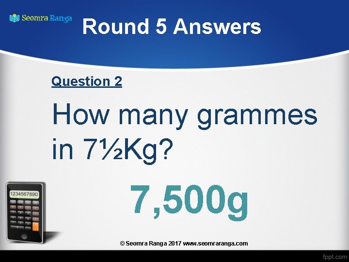 Round 5 Answers Question 2 How many grammes in 7½Kg? 7, 500 g ©