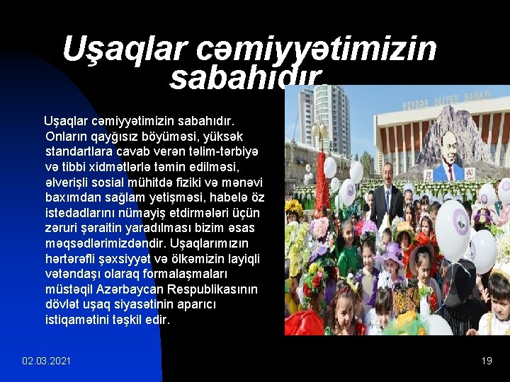 Uşaqlar cəmiyyətimizin sabahıdır. Onların qayğısız böyüməsi, yüksək standartlara cavab verən təlim-tərbiyə və tibbi xidmətlərlə