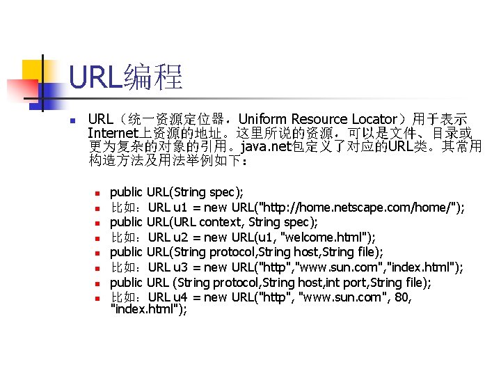 URL编程 n URL（统一资源定位器，Uniform Resource Locator）用于表示 Internet上资源的地址。这里所说的资源，可以是文件、目录或 更为复杂的对象的引用。java. net包定义了对应的URL类。其常用 构造方法及用法举例如下： n n n n public