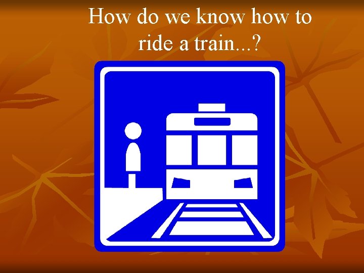 How do we know how to ride a train. . . ? 