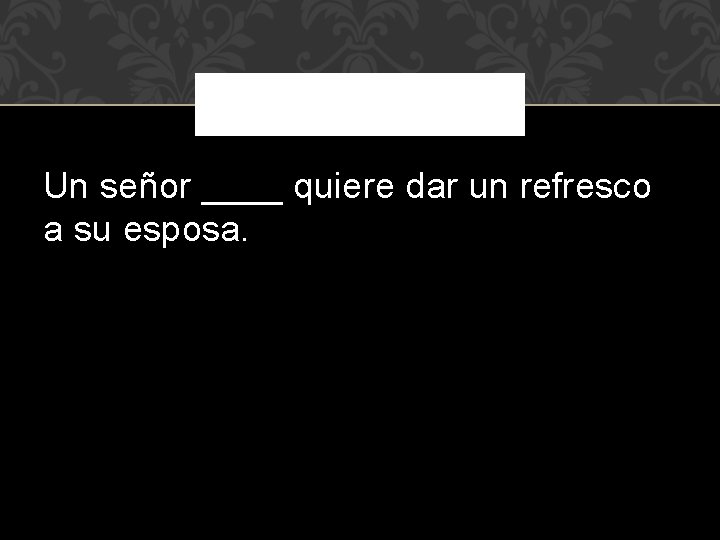 Un señor ____ quiere dar un refresco a su esposa. 