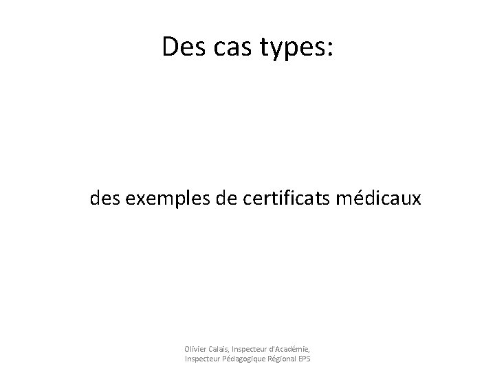 Des cas types: des exemples de certificats médicaux Olivier Calais, Inspecteur d'Académie, Inspecteur Pédagogique