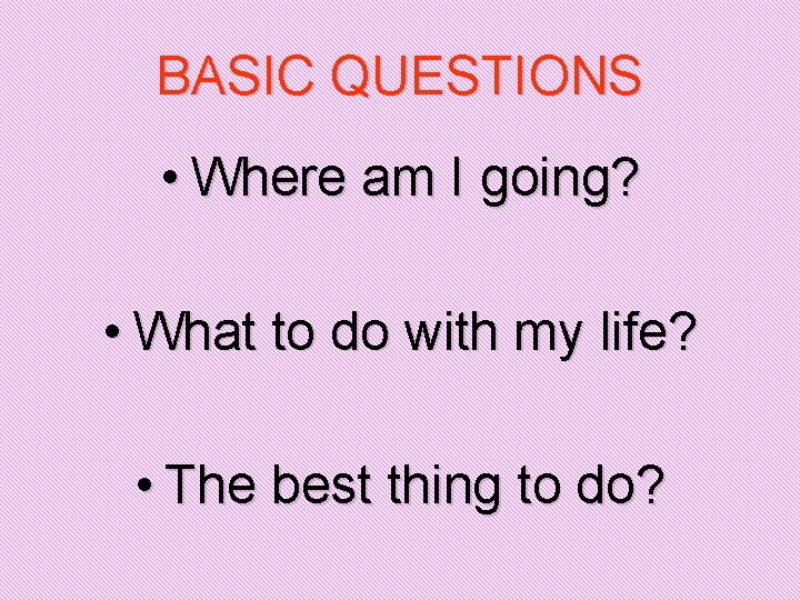 BASIC QUESTIONS • Where am I going? • What to do with my life?