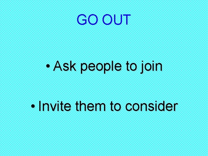 GO OUT • Ask people to join • Invite them to consider 