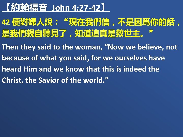 【約翰福音 John 4: 27 -42】 42 便對婦人說：“現在我們信，不是因爲你的話， 是我們親自聽見了，知道這真是救世主。” Then they said to the woman,