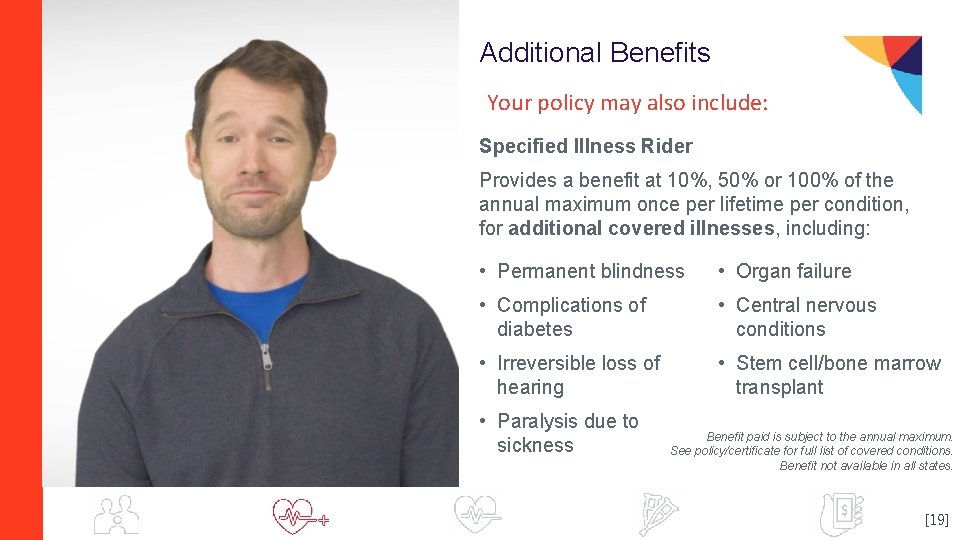 Additional Benefits Your policy may also include: Specified Illness Rider Provides a benefit at