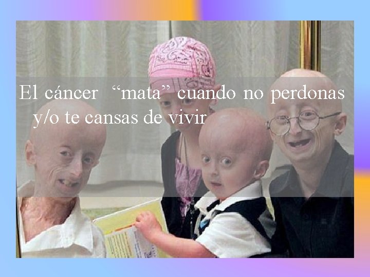El cáncer “mata” cuando no perdonas y/o te cansas de vivir 