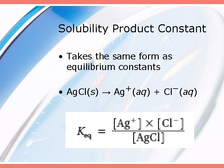 Solubility Product Constant • Takes the same form as equilibrium constants • Ag. Cl(s)