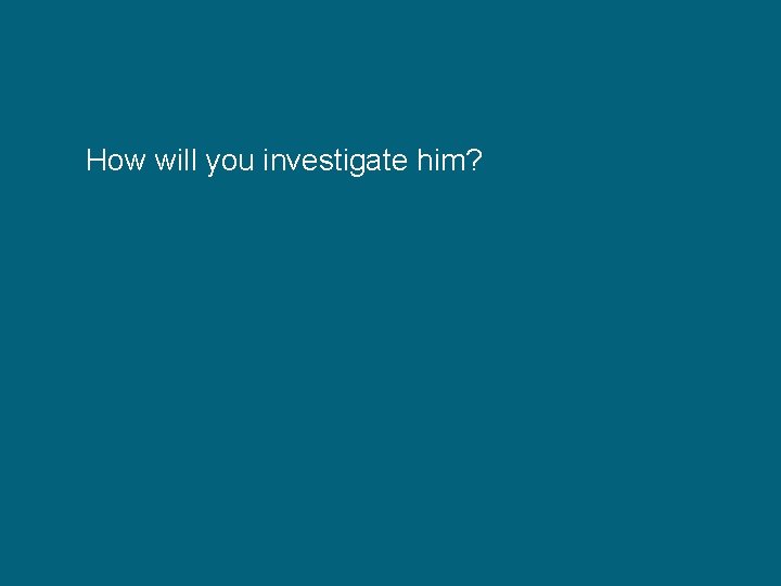 How will you investigate him? 