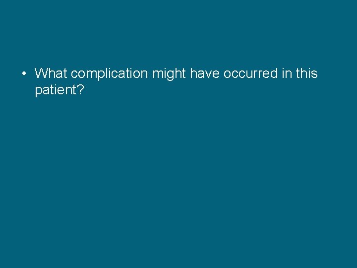  • What complication might have occurred in this patient? 