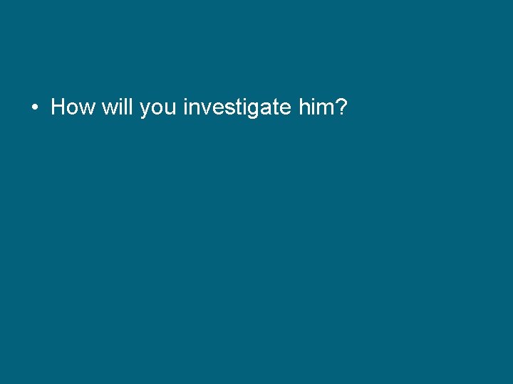  • How will you investigate him? 
