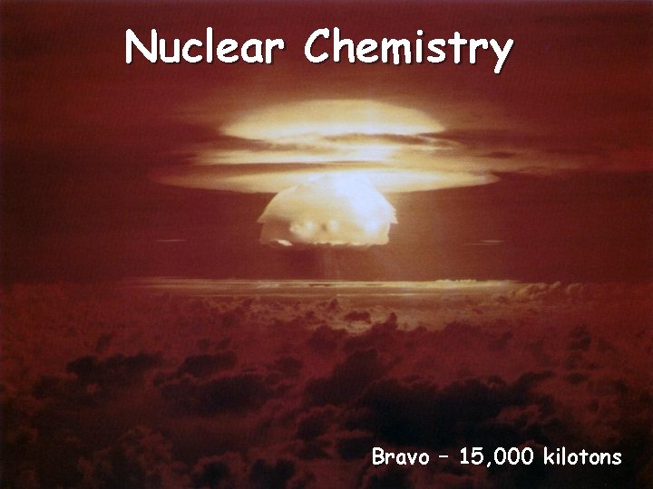 Nuclear Chemistry Bravo – 15, 000 kilotons 