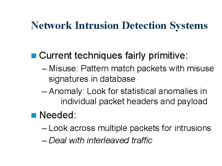 Network Intrusion Detection Systems n Current techniques fairly primitive: – Misuse: Pattern match packets