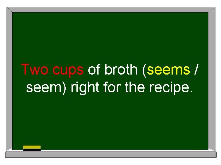 Two cups of broth (seems / seem) right for the recipe. 