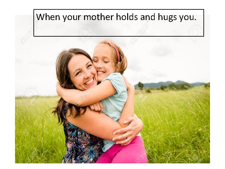 When your mother holds and hugs you. 