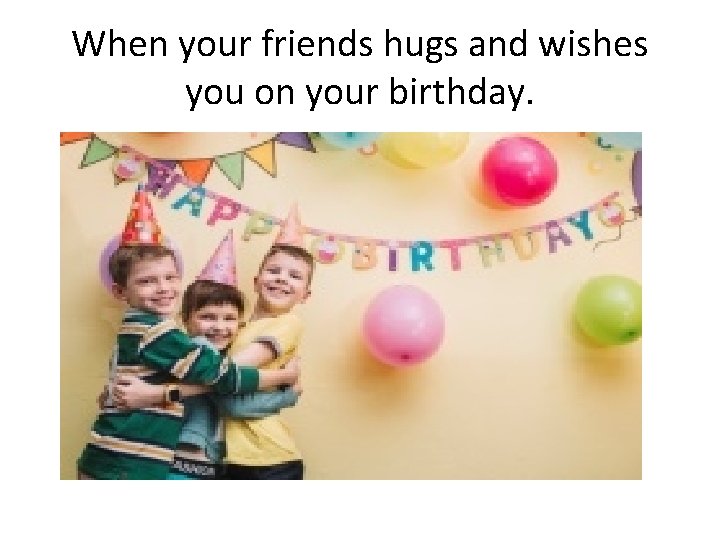 When your friends hugs and wishes you on your birthday. 