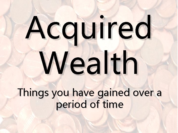 Acquired Wealth Things you have gained over a period of time 