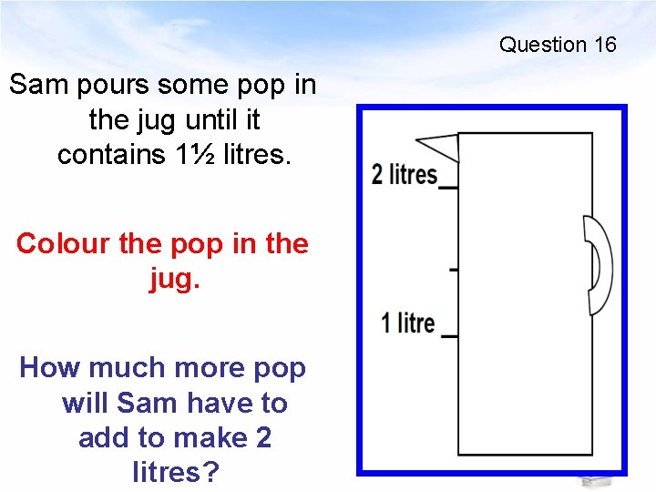Question 16 Sam pours some pop in the jug until it contains 1½ litres.