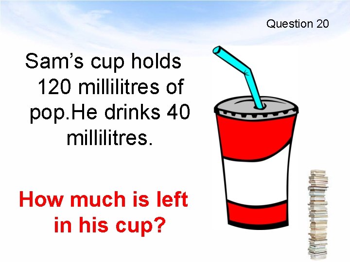 Question 20 Sam’s cup holds 120 millilitres of pop. He drinks 40 millilitres. How