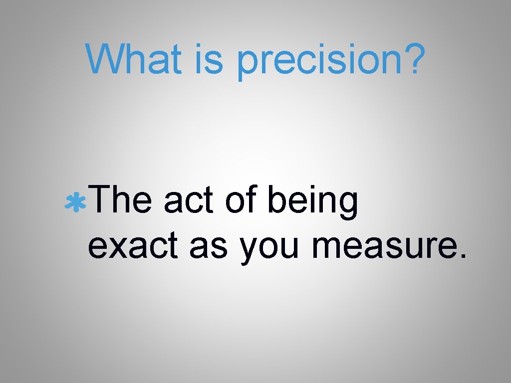 What is precision? The act of being exact as you measure. 