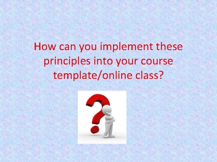 How can you implement these principles into your course template/online class? 