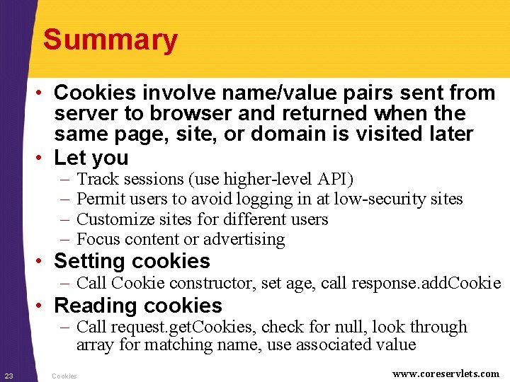 Summary • Cookies involve name/value pairs sent from server to browser and returned when