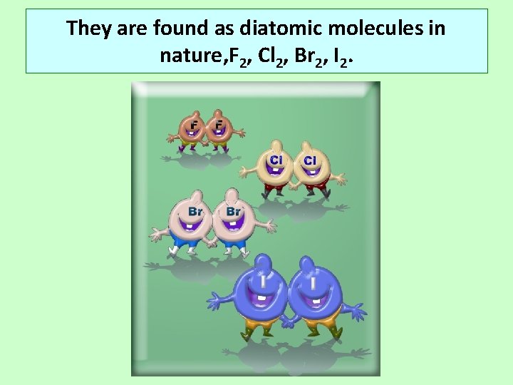 They are found as diatomic molecules in nature, F 2, Cl 2, Br 2,