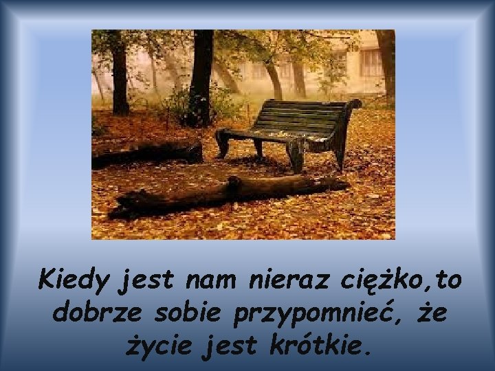 Kiedy jest nam nieraz ciężko, to dobrze sobie przypomnieć, że życie jest krótkie. 