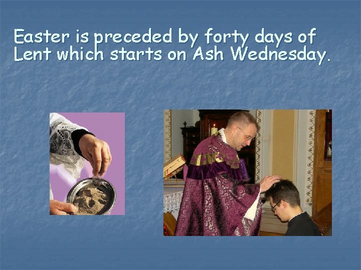 Easter is preceded by forty days of Lent which starts on Ash Wednesday. 