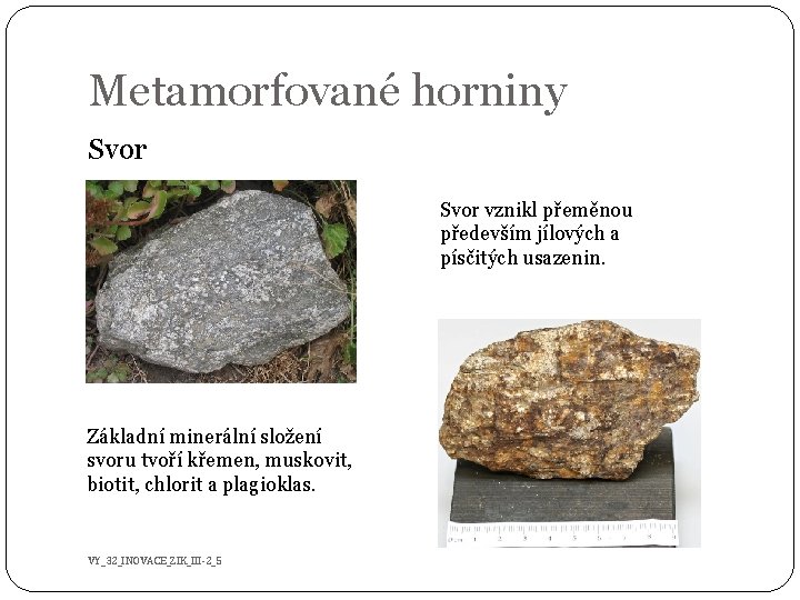 Metamorfované horniny Svor vznikl přeměnou především jílových a písčitých usazenin. Základní minerální složení svoru