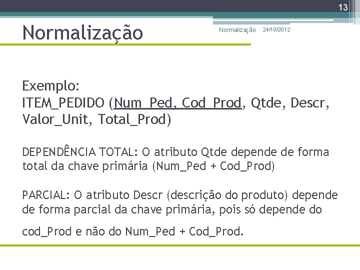 13 Normalização 24/10/2012 Exemplo: ITEM_PEDIDO (Num_Ped, Cod_Prod, Qtde, Descr, Valor_Unit, Total_Prod) DEPENDÊNCIA TOTAL: O