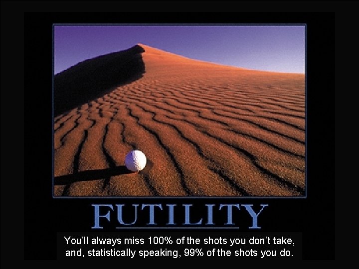You’ll always miss 100% of the shots you don’t take, and, statistically speaking, 99%