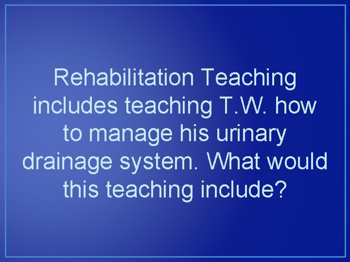 Rehabilitation Teaching includes teaching T. W. how to manage his urinary drainage system. What Rehabilitation Teaching includes teaching T. W. how to manage his urinary drainage system. What