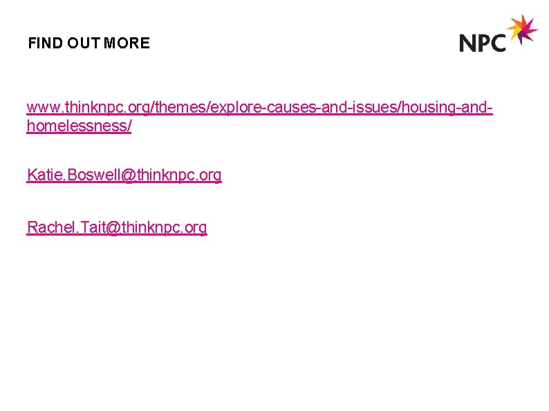 FIND OUT MORE www. thinknpc. org/themes/explore-causes-and-issues/housing-andhomelessness/ Katie. Boswell@thinknpc. org Rachel. Tait@thinknpc. org 