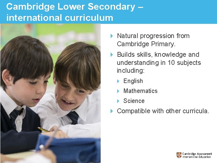 Cambridge Lower Secondary – international curriculum Natural progression from Cambridge Primary. Builds skills, knowledge