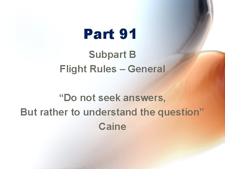 Part 91 Subpart B Flight Rules – General “Do not seek answers, But rather
