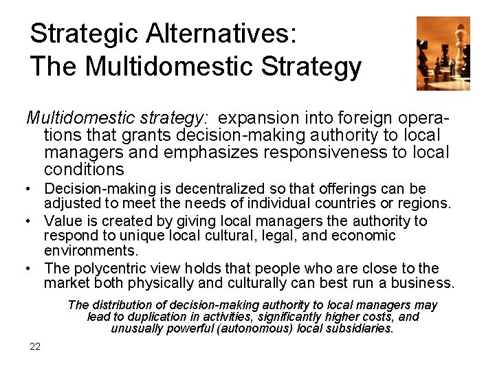 Strategic Alternatives: The Multidomestic Strategy Multidomestic strategy: expansion into foreign operations that grants decision-making