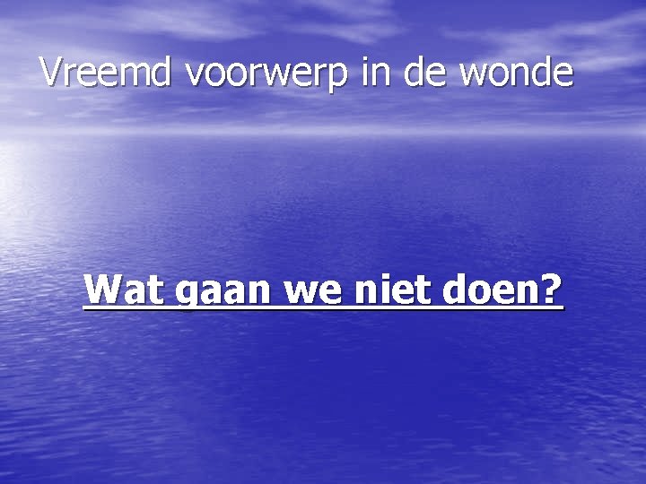 Vreemd voorwerp in de wonde Wat gaan we niet doen? 