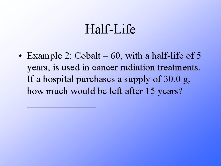 Half-Life • Example 2: Cobalt – 60, with a half-life of 5 years, is