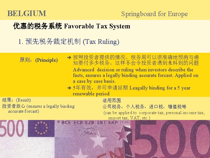 BELGIUM Springboard for Europe 优惠的税务系统 Favorable Tax System 1. 预先税务裁定机制 (Tax Ruling) 原则：(Principle) 按照投资者提供的情况、税务局可以很准确地预测与通