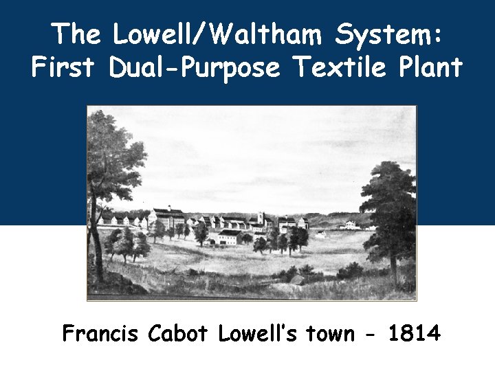 The Lowell/Waltham System: First Dual-Purpose Textile Plant Francis Cabot Lowell’s town - 1814 