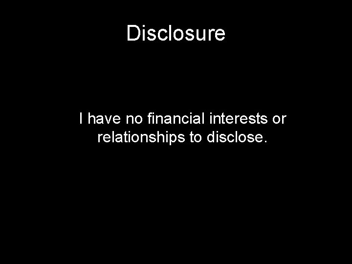 Disclosure I have no financial interests or relationships to disclose. 