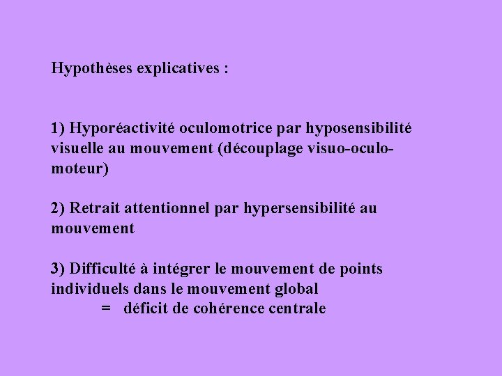 Hypothèses explicatives : 1) Hyporéactivité oculomotrice par hyposensibilité visuelle au mouvement (découplage visuo-oculomoteur) 2)