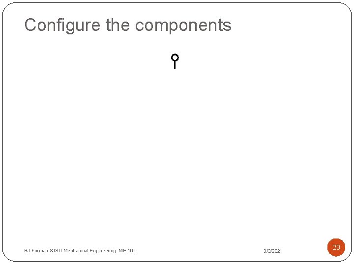 Configure the components BJ Furman SJSU Mechanical Engineering ME 106 3/3/2021 23 