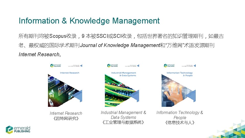 Information & Knowledge Management 所有期刊均被Scopus收录，9 本被SSCI或SCI收录，包括世界著名的知识管理期刊，如最古 老、最权威的国际学术期刊Journal of Knowledge Management和“万维网”术语发源期刊 Internet Research。 Internet Research
