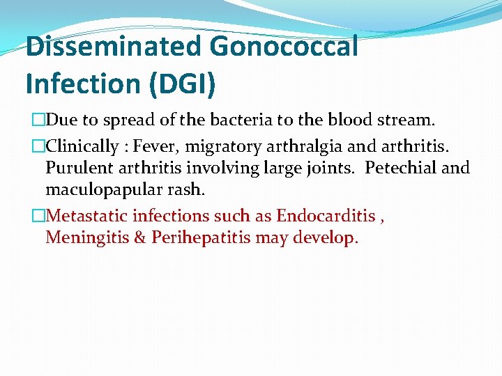 Disseminated Gonococcal Infection (DGI) �Due to spread of the bacteria to the blood stream. Disseminated Gonococcal Infection (DGI) �Due to spread of the bacteria to the blood stream.